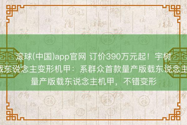 滚球(中国)app官网 订价390万元起！宇树科技发布GD01载东说念主变形机甲：系群众首款量产版载东说念主机甲，不错变形