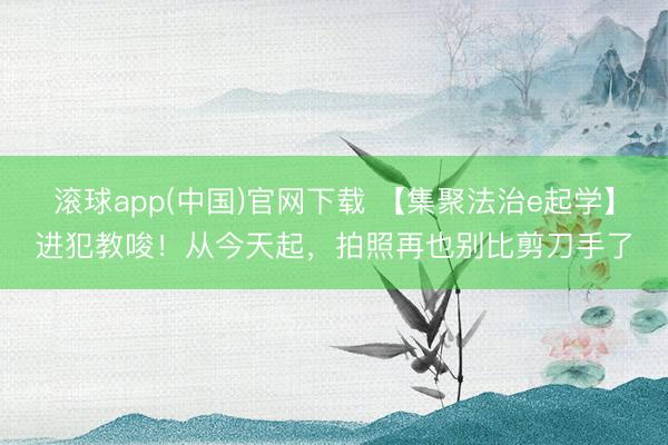 滚球app(中国)官网下载 【集聚法治e起学】进犯教唆！从今天起，拍照再也别比剪刀手了