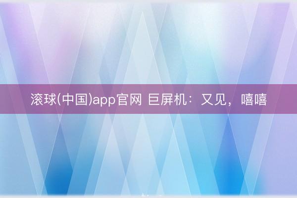 滚球(中国)app官网 巨屏机：又见，嘻嘻