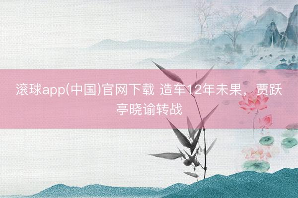 滚球app(中国)官网下载 造车12年未果，贾跃亭晓谕转战