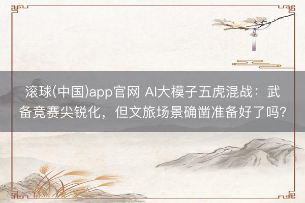 滚球(中国)app官网 AI大模子五虎混战：武备竞赛尖锐化，但文旅场景确凿准备好了吗？