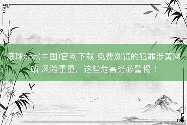 滚球app(中国)官网下载 免费浏览的犯罪涉黄网站 风险重重，这些危害务必警惕 ！