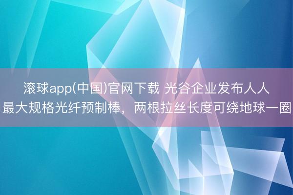 滚球app(中国)官网下载 光谷企业发布人人最大规格光纤预制棒，两根拉丝长度可绕地球一圈
