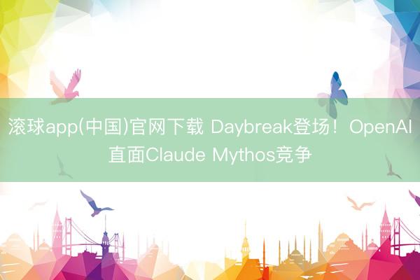 滚球app(中国)官网下载 Daybreak登场！OpenAI直面Claude Mythos竞争