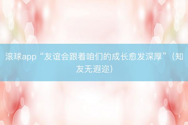 滚球app “友谊会跟着咱们的成长愈发深厚”（知友无遐迩）