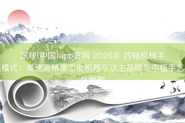 滚球(中国)app官网 2026年 四轴机械手发展模式：高速高精度工业机器东谈主品牌与中枢手艺默契
