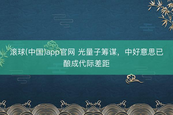 滚球(中国)app官网 光量子筹谋，中好意思已酿成代际差距