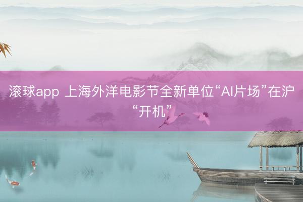 滚球app 上海外洋电影节全新单位“AI片场”在沪“开机”