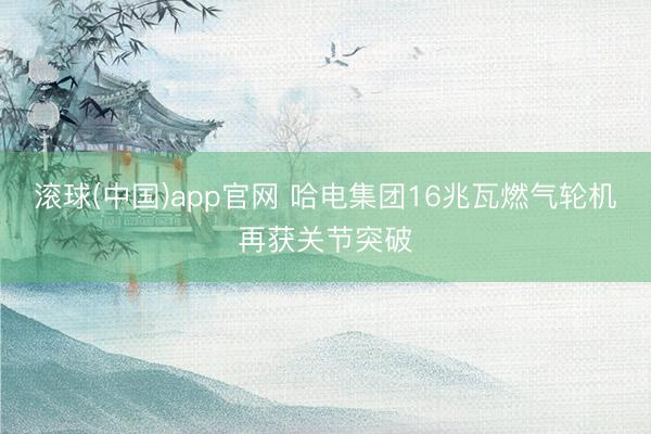 滚球(中国)app官网 哈电集团16兆瓦燃气轮机再获关节突破