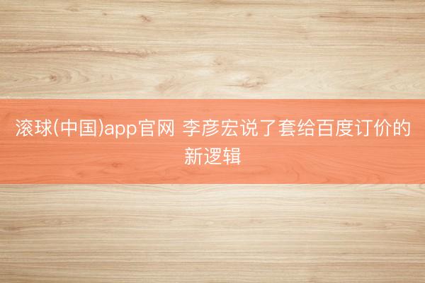 滚球(中国)app官网 李彦宏说了套给百度订价的新逻辑