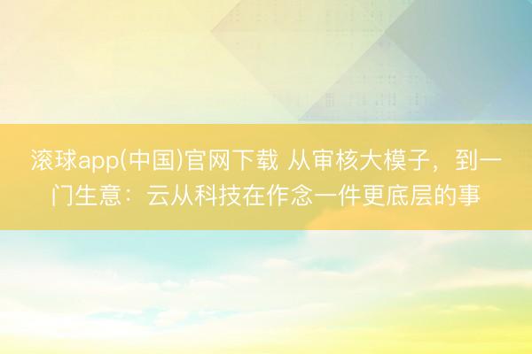 滚球app(中国)官网下载 从审核大模子，到一门生意：云从科技在作念一件更底层的事
