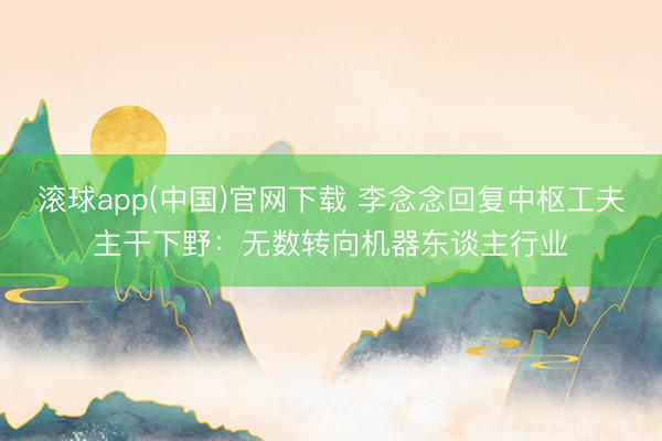 滚球app(中国)官网下载 李念念回复中枢工夫主干下野：无数转向机器东谈主行业