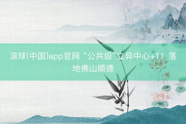 滚球(中国)app官网 “公共级”立异中心+1！落地佛山顺德