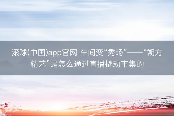 滚球(中国)app官网 车间变“秀场”——“朔方精艺”是怎么通过直播撬动市集的