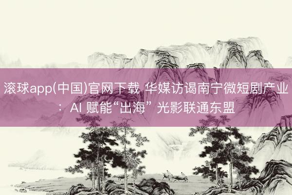 滚球app(中国)官网下载 华媒访谒南宁微短剧产业：AI 赋能“出海” 光影联通东盟