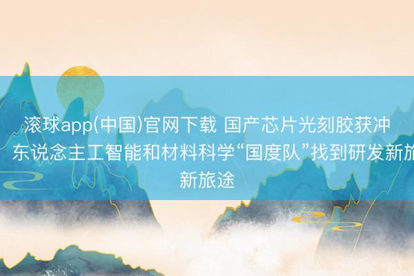 滚球app(中国)官网下载 国产芯片光刻胶获冲突！东说念主工智能和材料科学“国度队”找到研发新旅途
