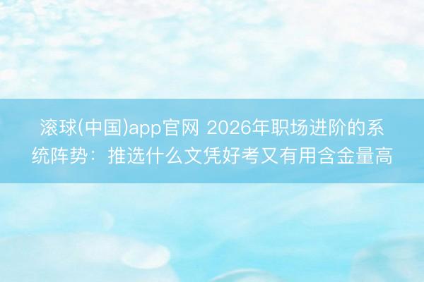滚球(中国)app官网 2026年职场进阶的系统阵势：推选什么文凭好考又有用含金量高