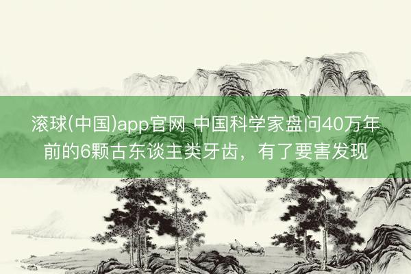 滚球(中国)app官网 中国科学家盘问40万年前的6颗古东谈主类牙齿，有了要害发现