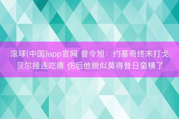 滚球(中国)app官网 曾令旭：约基奇终末打戈贝尔接连吃瘪 伤后他貌似莫得昔日蛮横了