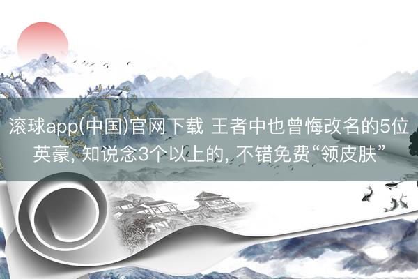 滚球app(中国)官网下载 王者中也曾悔改名的5位英豪， 知说念3个以上的， 不错免费“领皮肤”