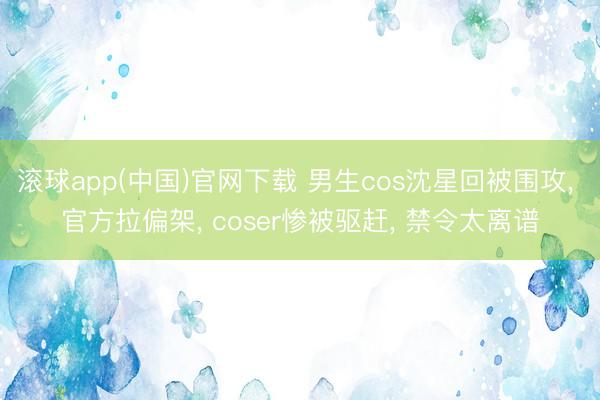 滚球app(中国)官网下载 男生cos沈星回被围攻， 官方拉偏架， coser惨被驱赶， 禁令太离谱