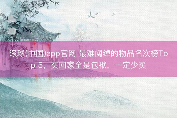 滚球(中国)app官网 最难阔绰的物品名次榜Top 5，买回家全是包袱，一定少买