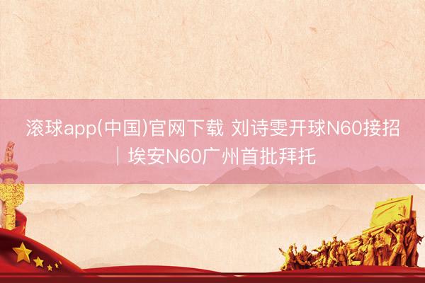 滚球app(中国)官网下载 刘诗雯开球N60接招│埃安N60广州首批拜托
