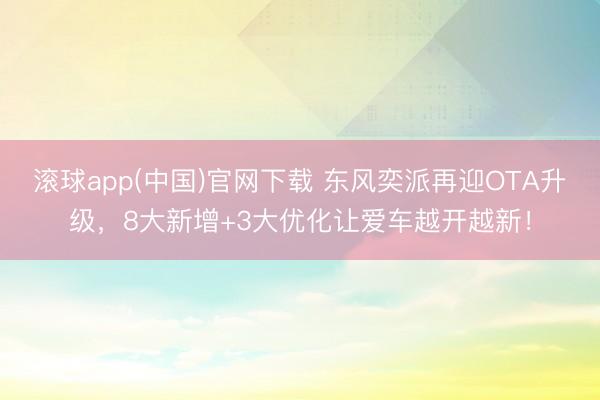 滚球app(中国)官网下载 东风奕派再迎OTA升级，8大新增+3大优化让爱车越开越新！