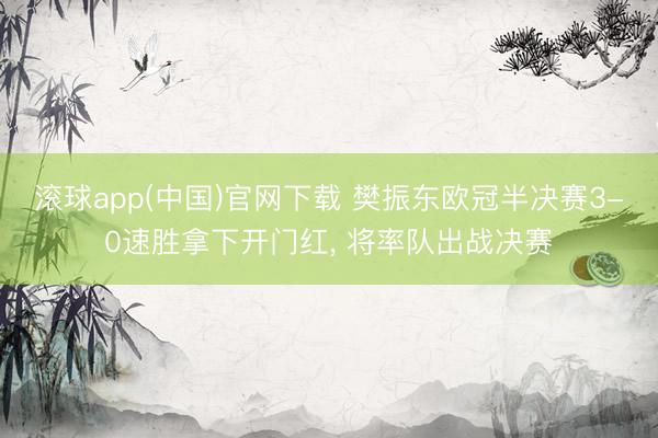 滚球app(中国)官网下载 樊振东欧冠半决赛3-0速胜拿下开门红， 将率队出战决赛