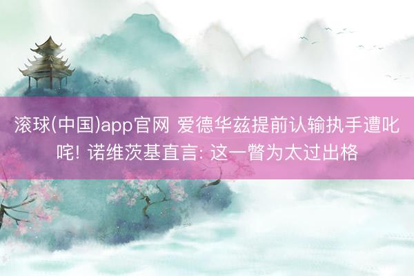 滚球(中国)app官网 爱德华兹提前认输执手遭叱咤! 诺维茨基直言: 这一瞥为太过出格
