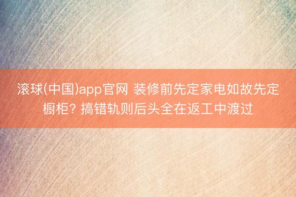 滚球(中国)app官网 装修前先定家电如故先定橱柜? 搞错轨则后头全在返工中渡过