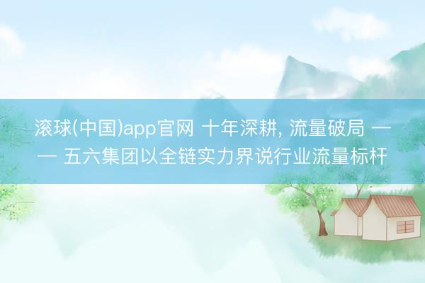 滚球(中国)app官网 十年深耕， 流量破局 —— 五六集团以全链实力界说行业流量标杆