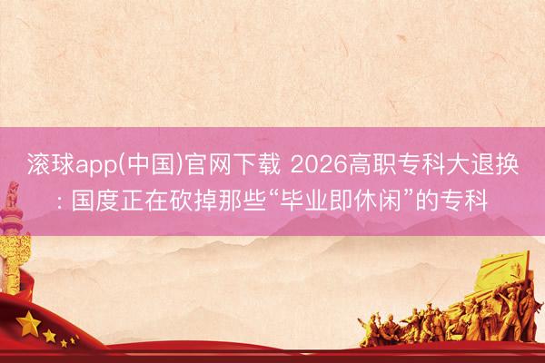 滚球app(中国)官网下载 2026高职专科大退换: 国度正在砍掉那些“毕业即休闲”的专科