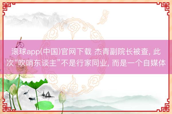 滚球app(中国)官网下载 杰青副院长被查， 此次“吹哨东谈主”不是行家同业， 而是一个自媒体