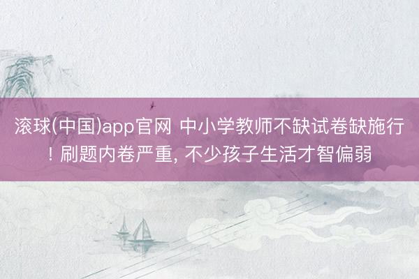 滚球(中国)app官网 中小学教师不缺试卷缺施行! 刷题内卷严重， 不少孩子生活才智偏弱