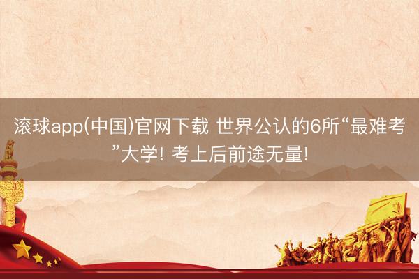 滚球app(中国)官网下载 世界公认的6所“最难考”大学! 考上后前途无量!