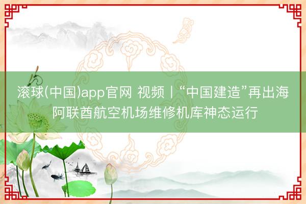 滚球(中国)app官网 视频丨“中国建造”再出海 阿联酋航空机场维修机库神态运行