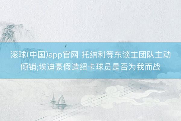 滚球(中国)app官网 托纳利等东谈主团队主动倾销;埃迪豪假造纽卡球员是否为我而战