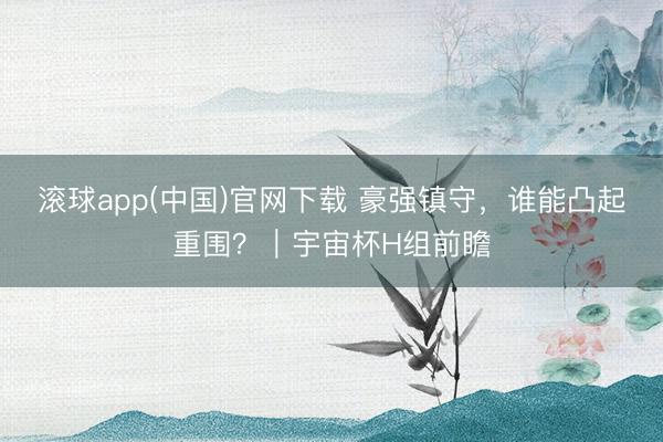 滚球app(中国)官网下载 豪强镇守,谁能凸起重围?|宇宙杯H组前瞻