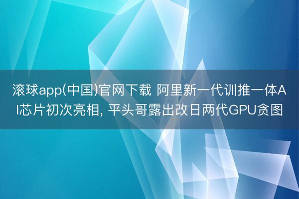 滚球app(中国)官网下载 阿里新一代训推一体AI芯片初次亮相, 平头哥露出改日两代GPU贪图
