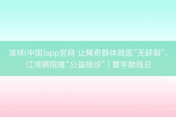 滚球(中国)app官网 让稀奇群体就医“无碎裂”，江湾病院推“公益陪诊” | 寰宇助残日