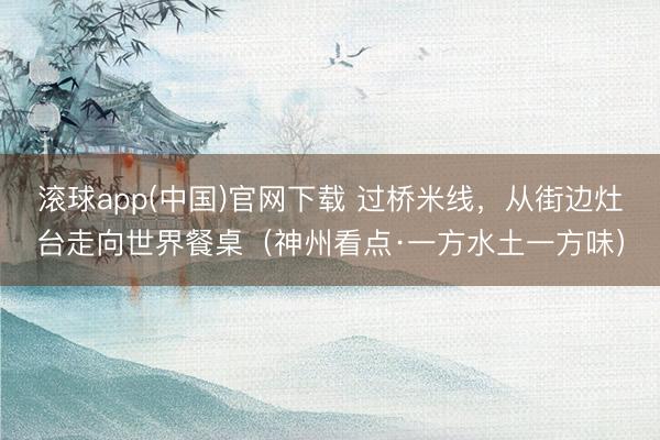 滚球app(中国)官网下载 过桥米线，从街边灶台走向世界餐桌（神州看点·一方水土一方味）