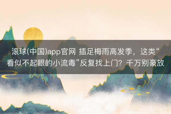滚球(中国)app官网 插足梅雨高发季,这类“看似不起眼的小流毒”反复找上门?千万别豪放