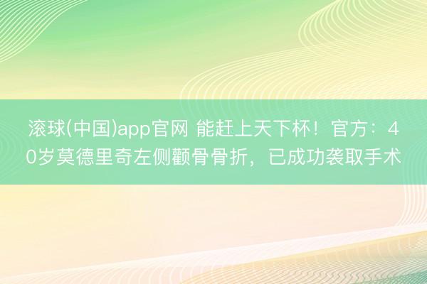 滚球(中国)app官网 能赶上天下杯！官方：40岁莫德里奇左侧颧骨骨折，已成功袭取手术