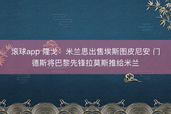 滚球app 隆戈：米兰思出售埃斯图皮尼安 门德斯将巴黎先锋拉莫斯推给米兰