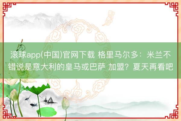 滚球app(中国)官网下载 格里马尔多：米兰不错说是意大利的皇马或巴萨 加盟？夏天再看吧