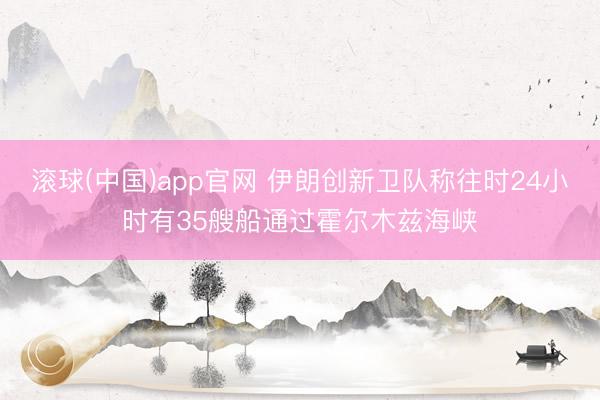 滚球(中国)app官网 伊朗创新卫队称往时24小时有35艘船通过霍尔木兹海峡