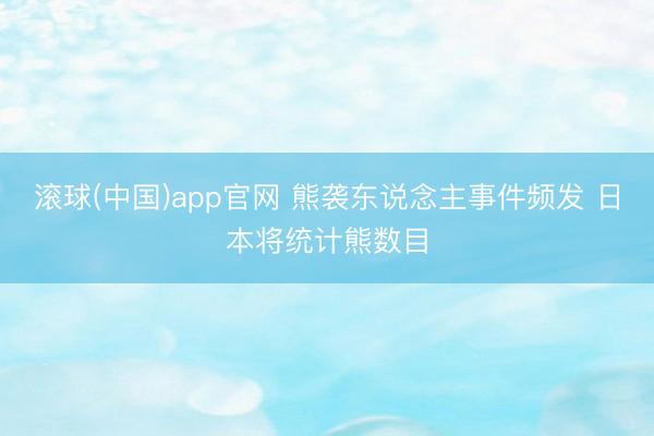 滚球(中国)app官网 熊袭东说念主事件频发 日本将统计熊数目