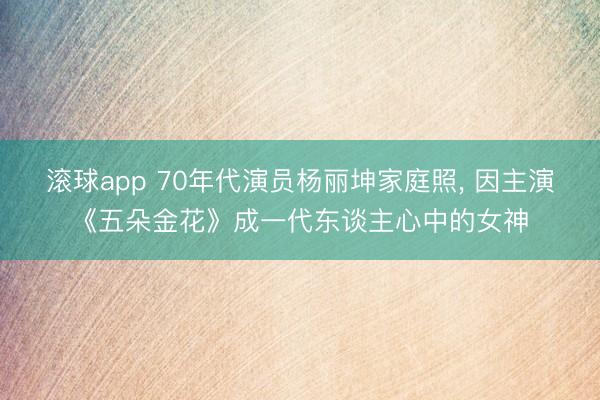 滚球app 70年代演员杨丽坤家庭照， 因主演《五朵金花》成一代东谈主心中的女神