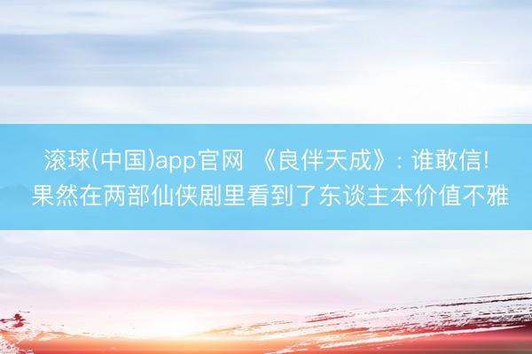 滚球(中国)app官网 《良伴天成》: 谁敢信! 果然在两部仙侠剧里看到了东谈主本价值不雅